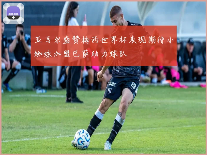 亚马尔盛赞梅西世界杯表现期待小蜘蛛加盟巴萨助力球队
