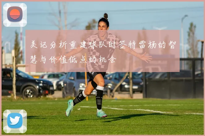 美记分析重建球队时签特雷杨的智慧与价值低点的机会