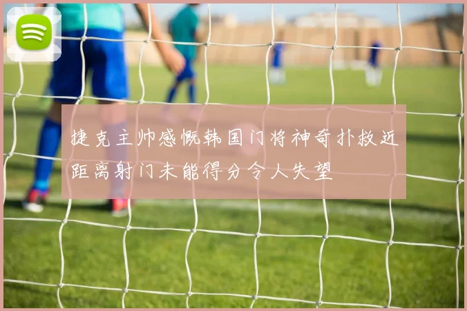 捷克主帅感慨韩国门将神奇扑救近距离射门未能得分令人失望