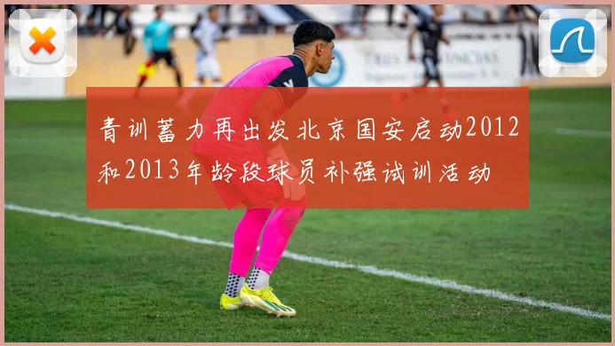 青训蓄力再出发北京国安启动2012和2013年龄段球员补强试训活动