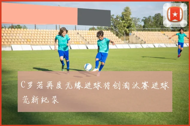 C罗若再度无缘进球将创淘汰赛进球荒新纪录