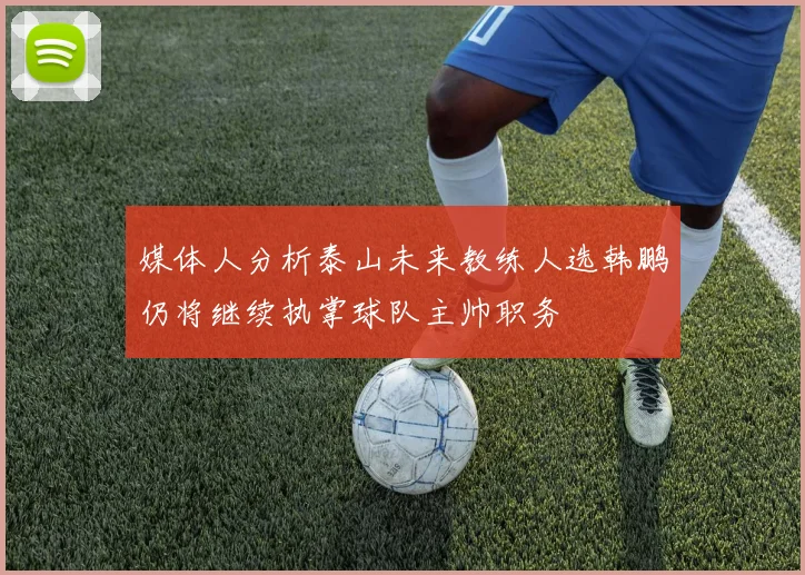 媒体人分析泰山未来教练人选韩鹏仍将继续执掌球队主帅职务