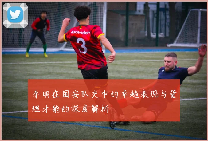 李明在国安队史中的卓越表现与管理才能的深度解析
