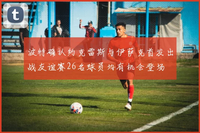 波特确认约克雷斯与伊萨克首发出战友谊赛26名球员均有机会登场
