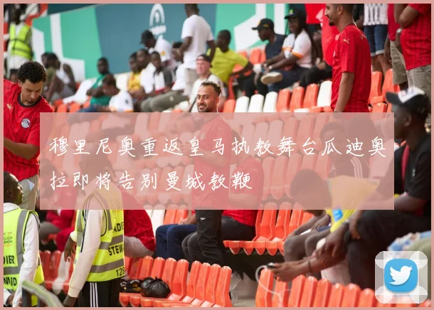 穆里尼奥重返皇马执教舞台瓜迪奥拉即将告别曼城教鞭