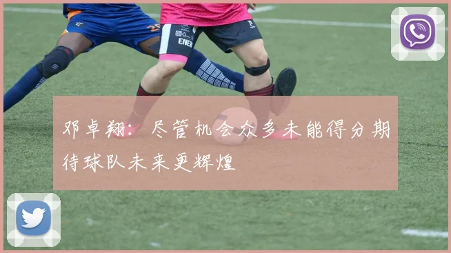 邓卓翔：尽管机会众多未能得分期待球队未来更辉煌