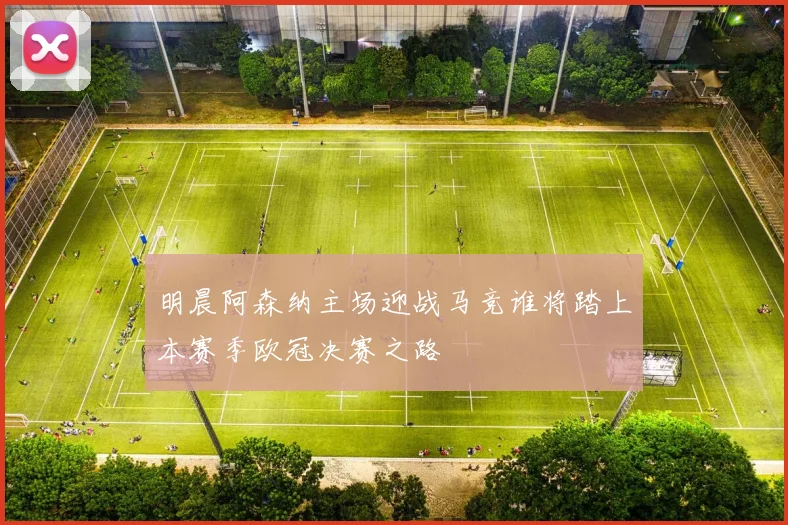 明晨阿森纳主场迎战马竞谁将踏上本赛季欧冠决赛之路