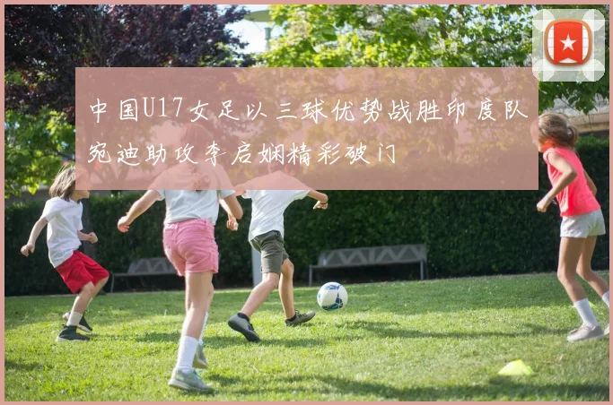 中国U17女足以三球优势战胜印度队宛迪助攻李启娴精彩破门