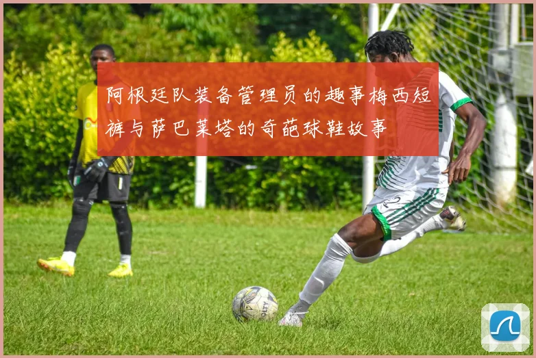 阿根廷队装备管理员的趣事梅西短裤与萨巴莱塔的奇葩球鞋故事