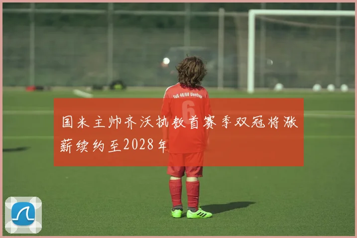 国米主帅齐沃执教首赛季双冠将涨薪续约至2028年